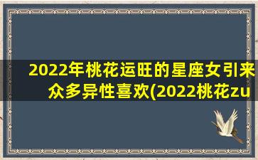 2022年桃花运旺的星座女引来众多异性喜欢(2022桃花zui旺财运亨通星座女）